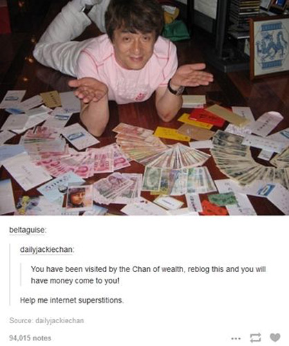 A Tumblr user with the name Dailyjackiechan publishes two photos of Jackie Chan on the site with a post saying: You have been visited by the Chan of wealth, reblog this and you will have money come to you! It has generated more than 90,000 posts. 